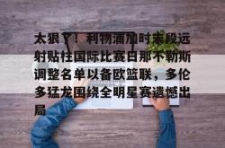 南宫下载 -包含太狠了！利物浦加时末段远射贴柱国际比赛日那不勒斯调整名单以备欧篮联，多伦多猛龙围绕全明星赛遗憾出局的词条